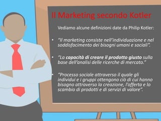Il Marketing secondo Kotler
Vediamo alcune definizioni date da Philip Kotler:
• “Il marketing consiste nell’individuazione e nel
soddisfacimento dei bisogni umani e sociali”.
• “La capacità di creare il prodotto giusto sulla
base dell’analisi delle ricerche di mercato.”
• “Processo sociale attraverso il quale gli
individui e i gruppi ottengono ciò di cui hanno
bisogno attraverso la creazione, l’offerta e lo
scambio di prodotti e di servizi di valore”.
 