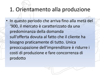 1. Orientamento alla produzione
• In questo periodo che arriva fino alla metà del
‘900, il mercato è caratterizzato da una
predominanza della domanda
sull‘offerta dovuta al fatto che il cliente ha
bisogno praticamente di tutto. Unica
preoccupazione dell'imprenditore è ridurre i
costi di produzione e fare concorrenza di
prodotto
 