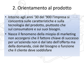 2. Orientamento al prodotto
• Intorno agli anni ‘30 del ’900 l'impresa si
concentra sulle caratteristiche e sulla
tecnologia del prodotto, piuttosto che
sul consumatore e sui suoi bisogni.
• Nasce il fenomeno della miopia di marketing
non accorgersi che il fattore chiave di successo
per un'azienda non è dal lato dell'offerta ma
della domanda, cioè del bisogno o funzione
che il cliente deve soddisfare
 