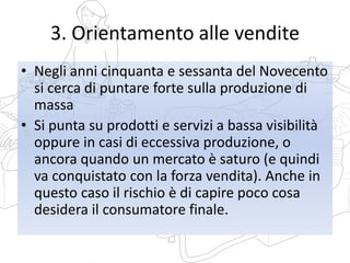 3. Orientamento alle vendite
• Negli anni cinquanta e sessanta del Novecento
si cerca di puntare forte sulla produzione di
massa
• Si punta su prodotti e servizi a bassa visibilità
oppure in casi di eccessiva produzione, o
ancora quando un mercato è saturo (e quindi
va conquistato con la forza vendita). Anche in
questo caso il rischio è di capire poco cosa
desidera il consumatore finale.
 