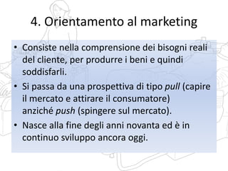 4. Orientamento al marketing
• Consiste nella comprensione dei bisogni reali
del cliente, per produrre i beni e quindi
soddisfarli.
• Si passa da una prospettiva di tipo pull (capire
il mercato e attirare il consumatore)
anziché push (spingere sul mercato).
• Nasce alla fine degli anni novanta ed è in
continuo sviluppo ancora oggi.
 