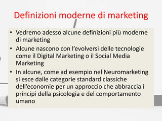 Definizioni moderne di marketing
• Vedremo adesso alcune definizioni più moderne
di marketing
• Alcune nascono con l’evolversi delle tecnologie
come il Digital Marketing o il Social Media
Marketing
• In alcune, come ad esempio nel Neuromarketing
si esce dalle categorie standard classiche
dell’economie per un approccio che abbraccia i
principi della psicologia e del comportamento
umano
 