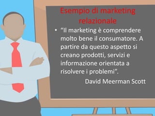 Esempio di marketing
relazionale
• “Il marketing è comprendere
molto bene il consumatore. A
partire da questo aspetto si
creano prodotti, servizi e
informazione orientata a
risolvere i problemi”.
David Meerman Scott
 