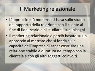 Il Marketing relazionale
• L’approccio più moderno si basa sullo studio
del rapporto della relazione con il cliente al
fine di fidelizzarlo e di studiare i suoi bisogni
• Il marketing relazionale è perciò basato su un
approccio al mercato che si fonda sulla
capacità dell’impresa di saper costruire una
relazione stabile e duratura nel tempo con la
clientela e con gli altri soggetti coinvolti.
 