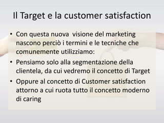 Il Target e la customer satisfaction
• Con questa nuova visione del marketing
nascono perciò i termini e le tecniche che
comunemente utilizziamo:
• Pensiamo solo alla segmentazione della
clientela, da cui vedremo il concetto di Target
• Oppure al concetto di Customer satisfaction
attorno a cui ruota tutto il concetto moderno
di caring
 
