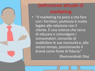 Definizione attuale di
marketing
• “Il marketing ha poco a che fare
con i fornitori, piuttosto è molto
legato alla relazione con il
cliente. È una scienza che cerca
di educare e coinvolgere i
consumatori, cercando di
soddisfare le sue necessità e, allo
stesso tempo, posizionando il
brand come fonte di fiducia.”
Shennandoah Diaz
 