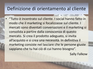 Definizione di orientamento al cliente
• “Tutto è incentrato sul cliente. I social hanno fatto in
modo che il marketing si focalizzasse sul cliente. I
mercati sono diventati conversazioni e il marketing si
consolida a partire dalla conoscenza di questo
mercato. Si crea il prodotto adeguato, si invita
all’acquisto e si crea una necessità. In definitiva il
marketing consiste nel lasciare che le persone giuste
sappiano che tu hai ciò di cui hanno bisogno”.
Sally Falkow
 