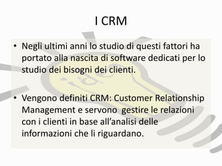 I CRM
• Negli ultimi anni lo studio di questi fattori ha
portato alla nascita di software dedicati per lo
studio dei bisogni dei clienti.
• Vengono definiti CRM: Customer Relationship
Management e servono gestire le relazioni
con i clienti in base all’analisi delle
informazioni che li riguardano.
 