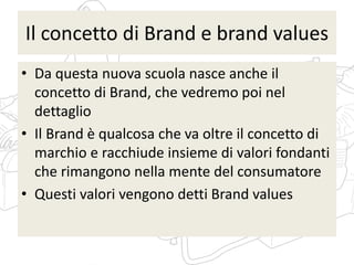 Il concetto di Brand e brand values
• Da questa nuova scuola nasce anche il
concetto di Brand, che vedremo poi nel
dettaglio
• Il Brand è qualcosa che va oltre il concetto di
marchio e racchiude insieme di valori fondanti
che rimangono nella mente del consumatore
• Questi valori vengono detti Brand values
 
