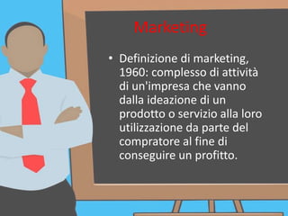 Marketing
• Definizione di marketing,
1960: complesso di attività
di un'impresa che vanno
dalla ideazione di un
prodotto o servizio alla loro
utilizzazione da parte del
compratore al fine di
conseguire un profitto.
 