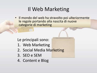 Il Web Marketing
• Il mondo del web ha stravolto poi ulteriormente
le regole portando alla nascita di nuove
categorie di marketing
Le principali sono:
1. Web Marketing
2. Social Media Marketing
3. SEO e SEM
4. Content e Blog
 