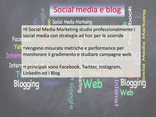 Social media e blog
•Il Social Media Marketing studia professionalmente i
social media con strategie ad hoc per le aziende
•Vengono misurate metriche e performance per
monitorare il gradimento e studiare campagne web
•I principali sono Facebook, Twitter, Instagram,
LinkedIn ed i Blog
 