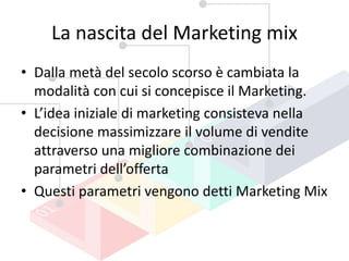 La nascita del Marketing mix
• Dalla metà del secolo scorso è cambiata la
modalità con cui si concepisce il Marketing.
• L’idea iniziale di marketing consisteva nella
decisione massimizzare il volume di vendite
attraverso una migliore combinazione dei
parametri dell’offerta
• Questi parametri vengono detti Marketing Mix
 