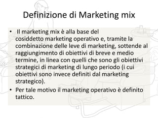 Definizione di Marketing mix
• Il marketing mix è alla base del
cosiddetto marketing operativo e, tramite la
combinazione delle leve di marketing, sottende al
raggiungimento di obiettivi di breve e medio
termine, in linea con quelli che sono gli obiettivi
strategici di marketing di lungo periodo (i cui
obiettivi sono invece definiti dal marketing
strategico).
• Per tale motivo il marketing operativo è definito
tattico.
 