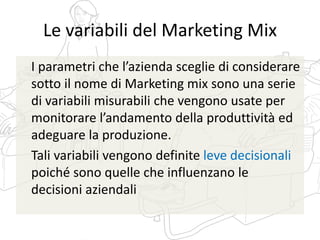 Le variabili del Marketing Mix
I parametri che l’azienda sceglie di considerare
sotto il nome di Marketing mix sono una serie
di variabili misurabili che vengono usate per
monitorare l’andamento della produttività ed
adeguare la produzione.
Tali variabili vengono definite leve decisionali
poiché sono quelle che influenzano le
decisioni aziendali
 