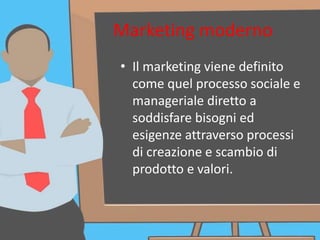 Marketing moderno
• Il marketing viene definito
come quel processo sociale e
manageriale diretto a
soddisfare bisogni ed
esigenze attraverso processi
di creazione e scambio di
prodotto e valori.
 
