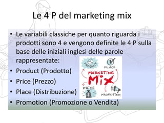 Le 4 P del marketing mix
• Le variabili classiche per quanto riguarda i
prodotti sono 4 e vengono definite le 4 P sulla
base delle iniziali inglesi delle parole
rappresentate:
• Product (Prodotto)
• Price (Prezzo)
• Place (Distribuzione)
• Promotion (Promozione o Vendita)
 