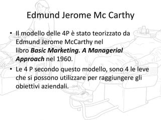 Edmund Jerome Mc Carthy
• Il modello delle 4P è stato teorizzato da
Edmund Jerome McCarthy nel
libro Basic Marketing. A Managerial
Approach nel 1960.
• Le 4 P secondo questo modello, sono 4 le leve
che si possono utilizzare per raggiungere gli
obiettivi aziendali.
 