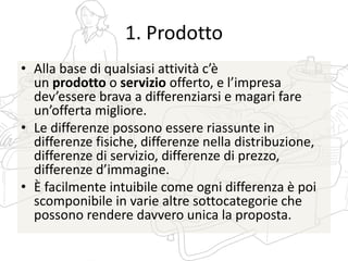 1. Prodotto
• Alla base di qualsiasi attività c’è
un prodotto o servizio offerto, e l’impresa
dev’essere brava a differenziarsi e magari fare
un’offerta migliore.
• Le differenze possono essere riassunte in
differenze fisiche, differenze nella distribuzione,
differenze di servizio, differenze di prezzo,
differenze d’immagine.
• È facilmente intuibile come ogni differenza è poi
scomponibile in varie altre sottocategorie che
possono rendere davvero unica la proposta.
 