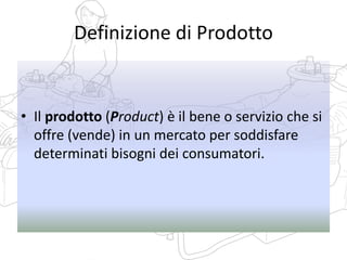 Definizione di Prodotto
• Il prodotto (Product) è il bene o servizio che si
offre (vende) in un mercato per soddisfare
determinati bisogni dei consumatori.
 