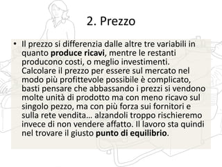 2. Prezzo
• Il prezzo si differenzia dalle altre tre variabili in
quanto produce ricavi, mentre le restanti
producono costi, o meglio investimenti.
Calcolare il prezzo per essere sul mercato nel
modo più profittevole possibile è complicato,
basti pensare che abbassando i prezzi si vendono
molte unità di prodotto ma con meno ricavo sul
singolo pezzo, ma con più forza sui fornitori e
sulla rete vendita… alzandoli troppo rischieremo
invece di non vendere affatto. Il lavoro sta quindi
nel trovare il giusto punto di equilibrio.
 