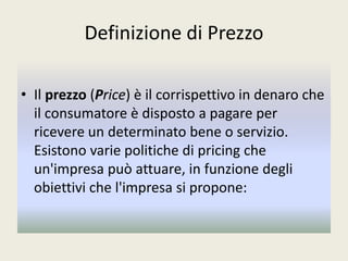 Definizione di Prezzo
• Il prezzo (Price) è il corrispettivo in denaro che
il consumatore è disposto a pagare per
ricevere un determinato bene o servizio.
Esistono varie politiche di pricing che
un'impresa può attuare, in funzione degli
obiettivi che l'impresa si propone:
 