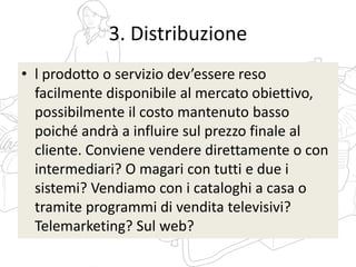 3. Distribuzione
• l prodotto o servizio dev’essere reso
facilmente disponibile al mercato obiettivo,
possibilmente il costo mantenuto basso
poiché andrà a influire sul prezzo finale al
cliente. Conviene vendere direttamente o con
intermediari? O magari con tutti e due i
sistemi? Vendiamo con i cataloghi a casa o
tramite programmi di vendita televisivi?
Telemarketing? Sul web?
 