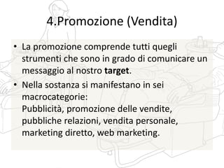 4.Promozione (Vendita)
• La promozione comprende tutti quegli
strumenti che sono in grado di comunicare un
messaggio al nostro target.
• Nella sostanza si manifestano in sei
macrocategorie:
Pubblicità, promozione delle vendite,
pubbliche relazioni, vendita personale,
marketing diretto, web marketing.
 