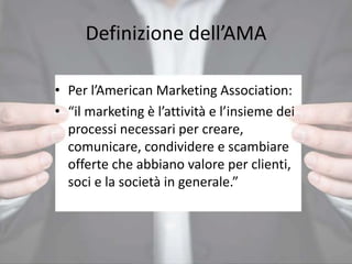 Definizione dell’AMA
• Per l’American Marketing Association:
• “il marketing è l’attività e l’insieme dei
processi necessari per creare,
comunicare, condividere e scambiare
offerte che abbiano valore per clienti,
soci e la società in generale.”
 