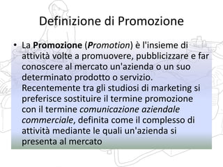Definizione di Promozione
• La Promozione (Promotion) è l'insieme di
attività volte a promuovere, pubblicizzare e far
conoscere al mercato un'azienda o un suo
determinato prodotto o servizio.
Recentemente tra gli studiosi di marketing si
preferisce sostituire il termine promozione
con il termine comunicazione aziendale
commerciale, definita come il complesso di
attività mediante le quali un'azienda si
presenta al mercato
 