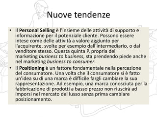 Nuove tendenze
• Il Personal Selling è l'insieme delle attività di supporto e
informazione per il potenziale cliente. Possono essere
intese come delle attività a valore aggiunto per
l'acquirente, svolte per esempio dall'intermediario, o dal
venditore stesso. Questa quinta P, propria del
marketing business to business, sta prendendo piede anche
nel marketing business to consumer.
• Il Positioning è un fattore fondamentale nella percezione
del consumatore. Una volta che il consumatore si è fatto
un'idea su di una marca è difficile fargli cambiare la sua
rappresentazione. Ad esempio, una marca conosciuta per la
fabbricazione di prodotti a basso prezzo non riuscirà ad
imporsi nel mercato del lusso senza prima cambiare
posizionamento.
 