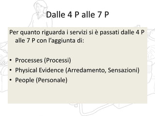Dalle 4 P alle 7 P
Per quanto riguarda i servizi si è passati dalle 4 P
alle 7 P con l’aggiunta di:
• Processes (Processi)
• Physical Evidence (Arredamento, Sensazioni)
• People (Personale)
 