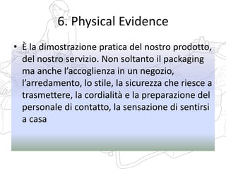 6. Physical Evidence
• È la dimostrazione pratica del nostro prodotto,
del nostro servizio. Non soltanto il packaging
ma anche l’accoglienza in un negozio,
l’arredamento, lo stile, la sicurezza che riesce a
trasmettere, la cordialità e la preparazione del
personale di contatto, la sensazione di sentirsi
a casa
 