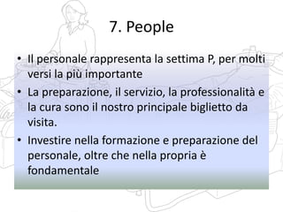 7. People
• Il personale rappresenta la settima P, per molti
versi la più importante
• La preparazione, il servizio, la professionalità e
la cura sono il nostro principale biglietto da
visita.
• Investire nella formazione e preparazione del
personale, oltre che nella propria è
fondamentale
 