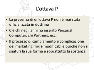 L’ottava P
• La presenza di un’ottava P non è mai stata
ufficializzata in dottrina
• C’è chi negli anni ha inserito Personal
Computer, chi Partners, ecc.
• Il processo di cambiamento e complicazione
del marketing mix è modificabile purché non si
snaturi la sua forma e soprattutto la sostanza
 
