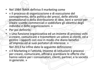 • Nel 1984 l’AMA definiva il marketing come
• « Il processo di organizzazione e di esecuzione del
concepimento, della politica dei prezzi, delle attività
promozionali e della distribuzione di idee, beni e servizi per
creare scambi commerciali e soddisfare gli obiettivi degli
individui e delle organizzazioni. »
• Per poi definirlo:
• « Una funzione organizzativa ed un insieme di processi volti
a creare, comunicare e trasmettere un valore ai clienti, ed a
gestire i rapporti con essi in modo che diano benefici
all'impresa ed ai suoi portatori di interesse. »
Nel 2013 ha infine dato la seguente definizione:
• « Il Marketing è l'attività, insieme di istituzioni e processi
per creare, comunicare, offrire e scambiare le offerte che
hanno valore per i consumatori, clienti, partner, e la società
in generale. »
 