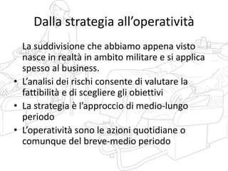 Dalla strategia all’operatività
La suddivisione che abbiamo appena visto
nasce in realtà in ambito militare e si applica
spesso al business.
• L’analisi dei rischi consente di valutare la
fattibilità e di scegliere gli obiettivi
• La strategia è l’approccio di medio-lungo
periodo
• L’operatività sono le azioni quotidiane o
comunque del breve-medio periodo
 