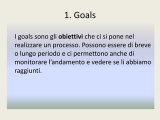 1. Goals
I goals sono gli obiettivi che ci si pone nel
realizzare un processo. Possono essere di breve
o lungo periodo e ci permettono anche di
monitorare l’andamento e vedere se li abbiamo
raggiunti.
 