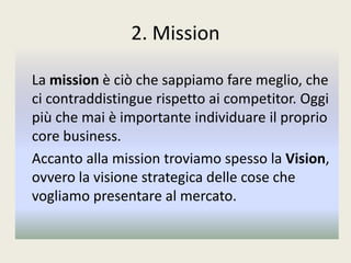 2. Mission
La mission è ciò che sappiamo fare meglio, che
ci contraddistingue rispetto ai competitor. Oggi
più che mai è importante individuare il proprio
core business.
Accanto alla mission troviamo spesso la Vision,
ovvero la visione strategica delle cose che
vogliamo presentare al mercato.
 