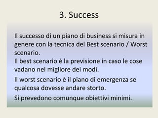 3. Success
Il successo di un piano di business si misura in
genere con la tecnica del Best scenario / Worst
scenario.
Il best scenario è la previsione in caso le cose
vadano nel migliore dei modi.
Il worst scenario è il piano di emergenza se
qualcosa dovesse andare storto.
Si prevedono comunque obiettivi minimi.
 