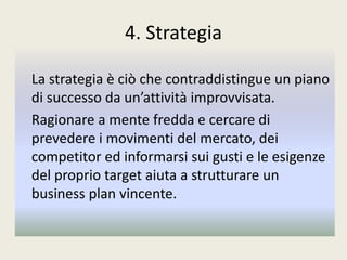 4. Strategia
La strategia è ciò che contraddistingue un piano
di successo da un’attività improvvisata.
Ragionare a mente fredda e cercare di
prevedere i movimenti del mercato, dei
competitor ed informarsi sui gusti e le esigenze
del proprio target aiuta a strutturare un
business plan vincente.
 