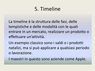 5. Timeline
La timeline è la struttura delle fasi, delle
tempistiche e delle modalità con le quali
entrare in un mercato, realizzare un prodotto o
effettuare un’attività.
Un esempio classico sono i saldi o i prodotti
natalizi, ma si può applicare a qualsiasi periodo
o lavorazione.
I maestri in questo sono aziende come Apple.
 