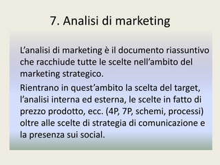 7. Analisi di marketing
L’analisi di marketing è il documento riassuntivo
che racchiude tutte le scelte nell’ambito del
marketing strategico.
Rientrano in quest’ambito la scelta del target,
l’analisi interna ed esterna, le scelte in fatto di
prezzo prodotto, ecc. (4P, 7P, schemi, processi)
oltre alle scelte di strategia di comunicazione e
la presenza sui social.
 