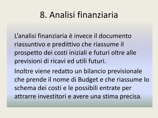 8. Analisi finanziaria
L’analisi finanziaria è invece il documento
riassuntivo e predittivo che riassume il
prospetto dei costi iniziali e futuri oltre alle
previsioni di ricavi ed utili futuri.
Inoltre viene redatto un bilancio previsionale
che prende il nome di Budget e che riassume lo
schema dei costi e le possibili entrate per
attrarre investitori e avere una stima precisa.
 