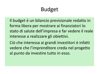 Budget
Il budget è un bilancio previsionale redatto in
forma libera per mostrare ai finanziatori lo
stato di salute dell’impresa e far vedere il reale
interesse a realizzare gli obiettivi.
Ciò che interessa ai grandi investitori è infatti
vedere che l’imprenditore creda nel progetto
al punto da investire tutto in esso.
 