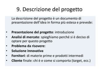 9. Descrizione del progetto
La descrizione del progetto è un documento di
presentazione dell’idea in forma più estesa e prevede:
• Presentazione del progetto: introduzione
• Analisi di mercato: spieghiamo perché si è deciso di
optare per questo progetto
• Problema da risovere:
• Soluzione innovativa
• Fornitori: di materie prime e prodotti intermedi
• Cliente finale: chi è e come si comporta (target, ecc.)
 