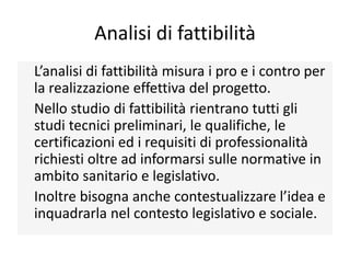 Analisi di fattibilità
L’analisi di fattibilità misura i pro e i contro per
la realizzazione effettiva del progetto.
Nello studio di fattibilità rientrano tutti gli
studi tecnici preliminari, le qualifiche, le
certificazioni ed i requisiti di professionalità
richiesti oltre ad informarsi sulle normative in
ambito sanitario e legislativo.
Inoltre bisogna anche contestualizzare l’idea e
inquadrarla nel contesto legislativo e sociale.
 