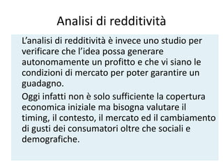 Analisi di redditività
L’analisi di redditività è invece uno studio per
verificare che l’idea possa generare
autonomamente un profitto e che vi siano le
condizioni di mercato per poter garantire un
guadagno.
Oggi infatti non è solo sufficiente la copertura
economica iniziale ma bisogna valutare il
timing, il contesto, il mercato ed il cambiamento
di gusti dei consumatori oltre che sociali e
demografiche.
 