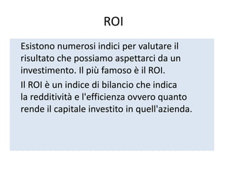 ROI
Esistono numerosi indici per valutare il
risultato che possiamo aspettarci da un
investimento. Il più famoso è il ROI.
Il ROI è un indice di bilancio che indica
la redditività e l'efficienza ovvero quanto
rende il capitale investito in quell'azienda.
 