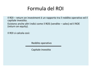 Formula del ROI
Il ROI – return on investment è un rapporto tra il reddito operativo ed il
capitale investito.
Esistono anche altri indici come il ROS (vendite – sales) ed il ROE
(return on equity).
Il ROI si calcola così:
Reddito operativo
Capitale investito
 